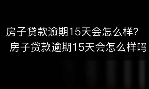 房子贷款逾期15天会怎么样？ 房子贷款逾期15天会怎么样吗