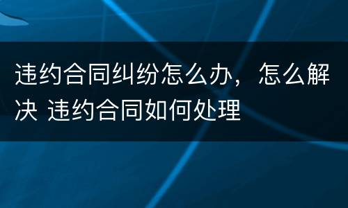 违约合同纠纷怎么办，怎么解决 违约合同如何处理