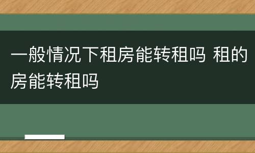 一般情况下租房能转租吗 租的房能转租吗