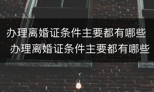 办理离婚证条件主要都有哪些 办理离婚证条件主要都有哪些要求