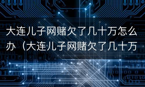 大连儿子网赌欠了几十万怎么办（大连儿子网赌欠了几十万怎么办呀）
