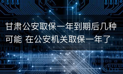 甘肃公安取保一年到期后几种可能 在公安机关取保一年了