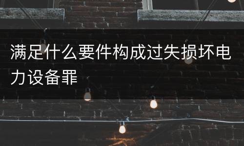 满足什么要件构成过失损坏电力设备罪