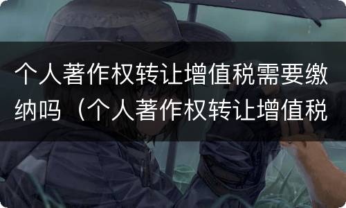 个人著作权转让增值税需要缴纳吗（个人著作权转让增值税需要缴纳吗）