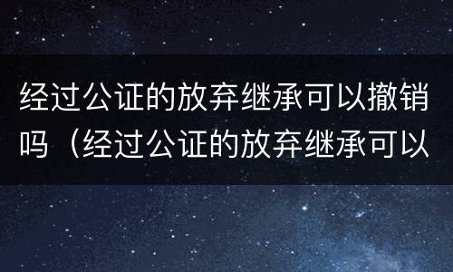 经过公证的放弃继承可以撤销吗（经过公证的放弃继承可以撤销吗法律）