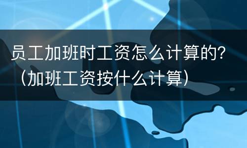 员工加班时工资怎么计算的？（加班工资按什么计算）
