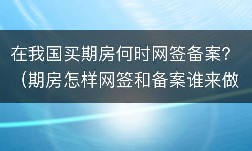在我国买期房何时网签备案？（期房怎样网签和备案谁来做这些呢?）