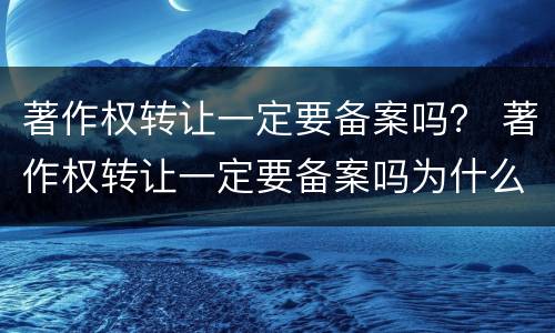 著作权转让一定要备案吗？ 著作权转让一定要备案吗为什么