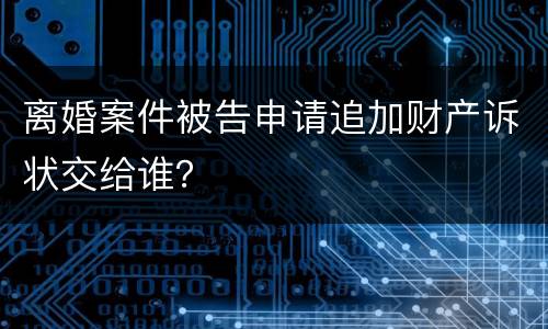 离婚案件被告申请追加财产诉状交给谁？