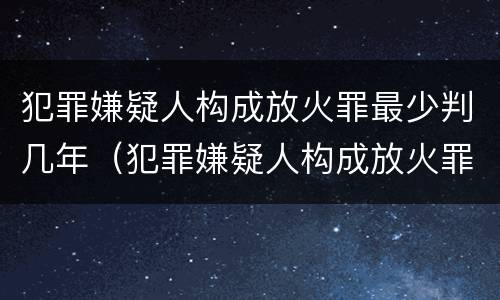 犯罪嫌疑人构成放火罪最少判几年（犯罪嫌疑人构成放火罪最少判几年缓刑）