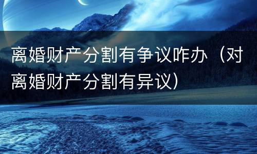 离婚财产分割有争议咋办（对离婚财产分割有异议）