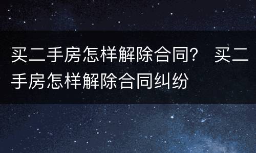 买二手房怎样解除合同？ 买二手房怎样解除合同纠纷