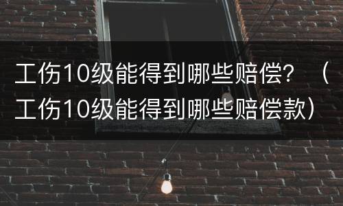 工伤10级能得到哪些赔偿？（工伤10级能得到哪些赔偿款）
