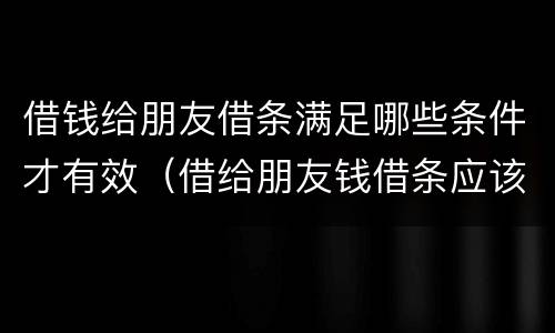 借钱给朋友借条满足哪些条件才有效（借给朋友钱借条应该怎么写）