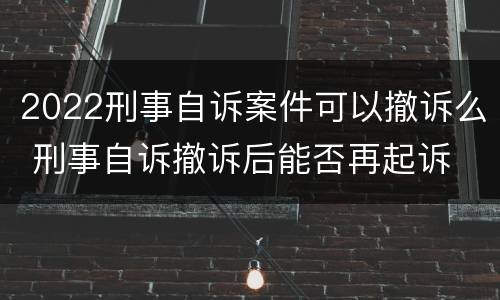 2022刑事自诉案件可以撤诉么 刑事自诉撤诉后能否再起诉