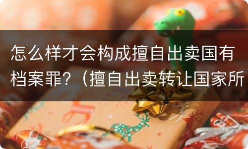 怎么样才会构成擅自出卖国有档案罪?（擅自出卖转让国家所有的档案,情节严重的）