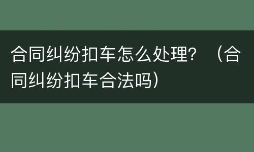 合同纠纷扣车怎么处理？（合同纠纷扣车合法吗）
