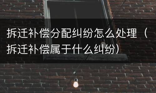 拆迁补偿分配纠纷怎么处理（拆迁补偿属于什么纠纷）