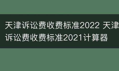 天津诉讼费收费标准2022 天津诉讼费收费标准2021计算器