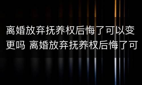 离婚放弃抚养权后悔了可以变更吗 离婚放弃抚养权后悔了可以变更吗知乎