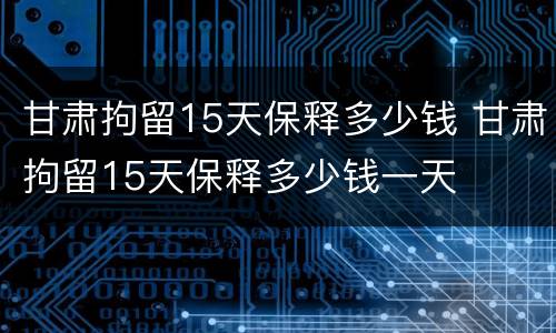 甘肃拘留15天保释多少钱 甘肃拘留15天保释多少钱一天