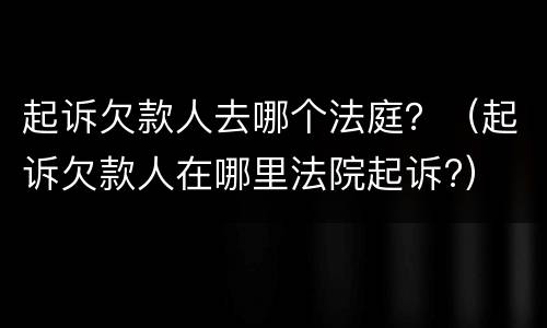 起诉欠款人去哪个法庭？（起诉欠款人在哪里法院起诉?）