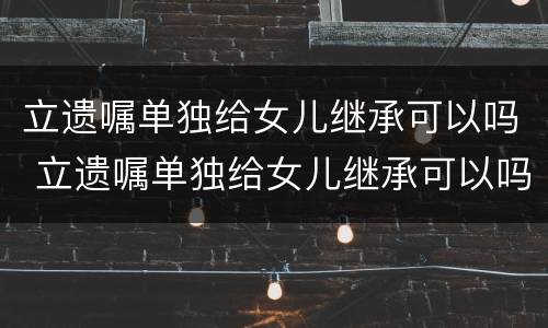 立遗嘱单独给女儿继承可以吗 立遗嘱单独给女儿继承可以吗有效吗