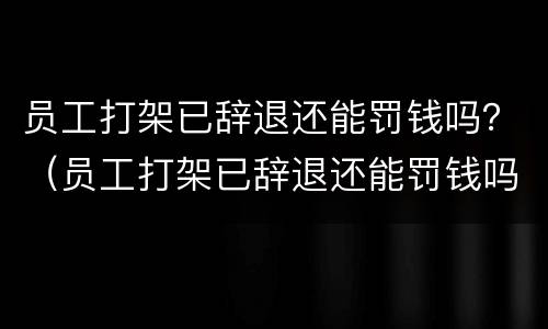 员工打架已辞退还能罚钱吗？（员工打架已辞退还能罚钱吗）