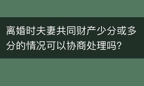 离婚时夫妻共同财产少分或多分的情况可以协商处理吗？