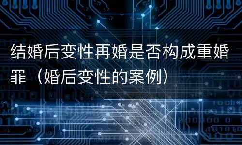 结婚后变性再婚是否构成重婚罪（婚后变性的案例）