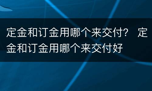 定金和订金用哪个来交付？ 定金和订金用哪个来交付好