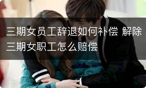 三期女员工辞退如何补偿 解除三期女职工怎么赔偿