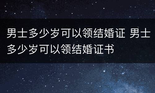 男士多少岁可以领结婚证 男士多少岁可以领结婚证书