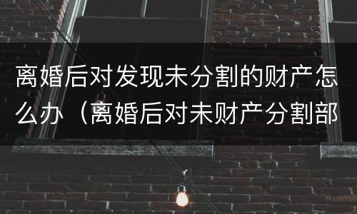 离婚后对发现未分割的财产怎么办（离婚后对未财产分割部分还可以再分吗）