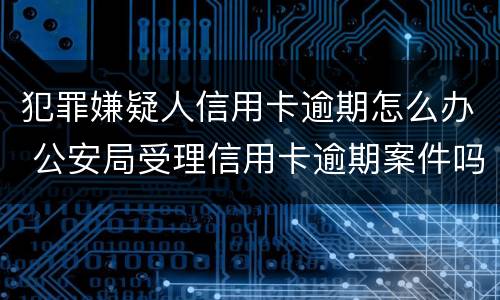 犯罪嫌疑人信用卡逾期怎么办 公安局受理信用卡逾期案件吗