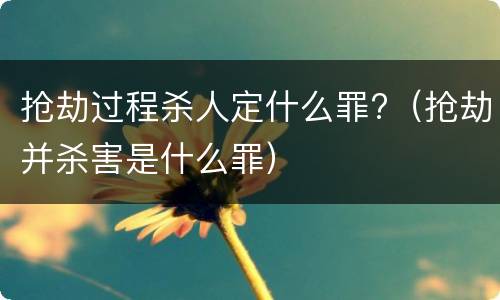 抢劫过程杀人定什么罪?（抢劫并杀害是什么罪）