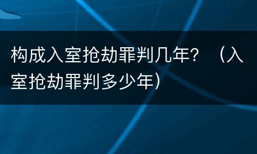 构成入室抢劫罪判几年？（入室抢劫罪判多少年）
