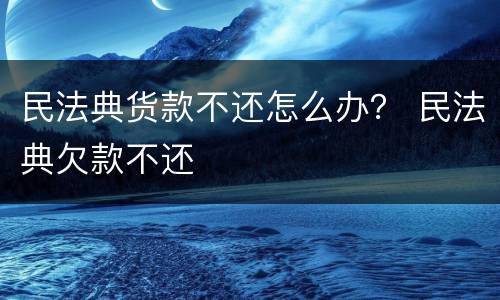民法典货款不还怎么办？ 民法典欠款不还