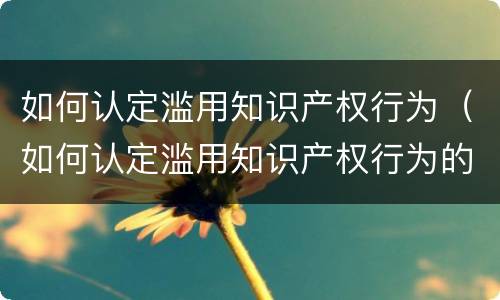 如何认定滥用知识产权行为（如何认定滥用知识产权行为的罪名）