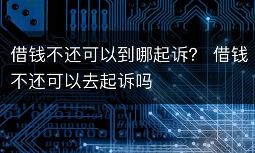 借钱不还可以到哪起诉？ 借钱不还可以去起诉吗