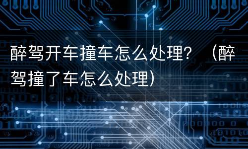 醉驾开车撞车怎么处理？（醉驾撞了车怎么处理）