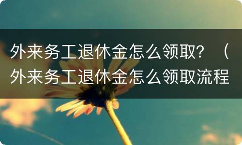 外来务工退休金怎么领取？（外来务工退休金怎么领取流程）
