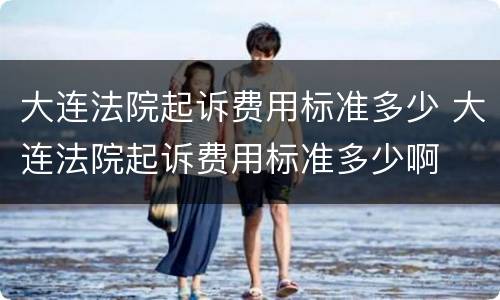 大连法院起诉费用标准多少 大连法院起诉费用标准多少啊