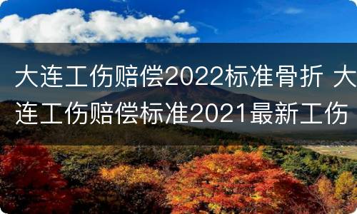大连工伤赔偿2022标准骨折 大连工伤赔偿标准2021最新工伤赔偿标准
