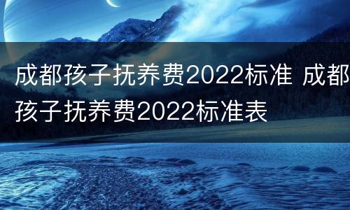 成都孩子抚养费2022标准 成都孩子抚养费2022标准表