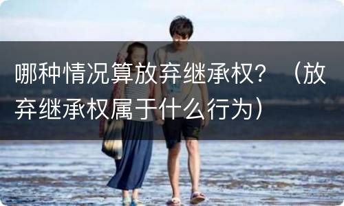 哪种情况算放弃继承权？（放弃继承权属于什么行为）