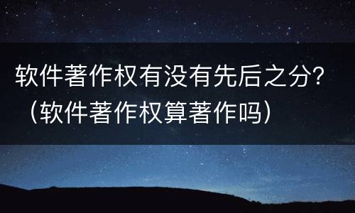 软件著作权有没有先后之分？（软件著作权算著作吗）