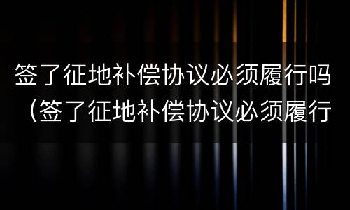 签了征地补偿协议必须履行吗（签了征地补偿协议必须履行吗合法吗）