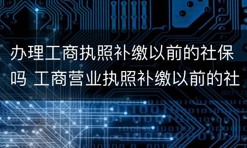 办理工商执照补缴以前的社保吗 工商营业执照补缴以前的社保