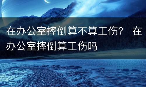 在办公室摔倒算不算工伤？ 在办公室摔倒算工伤吗